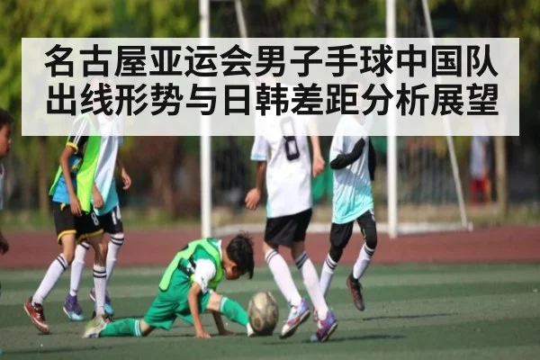 名古屋亚运会男子手球中国队出线形势与日韩差距分析展望